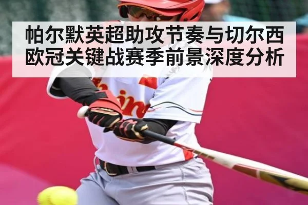 帕尔默英超助攻节奏与切尔西欧冠关键战赛季前景深度分析