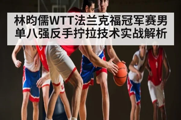 林昀儒WTT法兰克福冠军赛男单八强反手拧拉技术实战解析