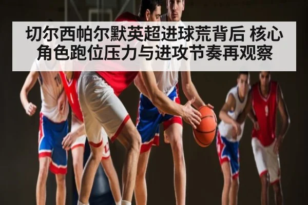 切尔西帕尔默英超进球荒背后 核心角色跑位压力与进攻节奏再观察